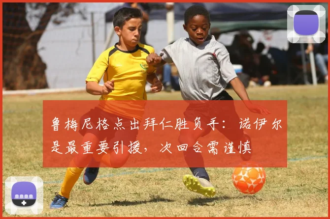 鲁梅尼格点出拜仁胜负手:诺伊尔是最重要引援,次回合需谨慎